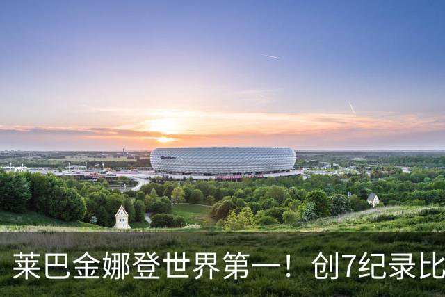 莱巴金娜登世界第一！创7纪录比肩29名宿仍保持谦虚 官方：新王加冕